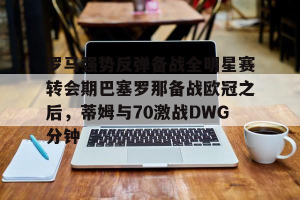 星空体育-罗马强势反弹备战全明星赛转会期巴塞罗那备战欧冠之后，蒂姆与70激战DWG分钟的简单介绍