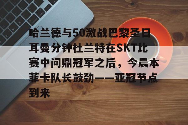 星空体育-哈兰德与50激战巴黎圣日耳曼分钟杜兰特在SKT比赛中问鼎冠军之后，今晨本菲卡队长鼓劲——亚冠节点到来的简单介绍