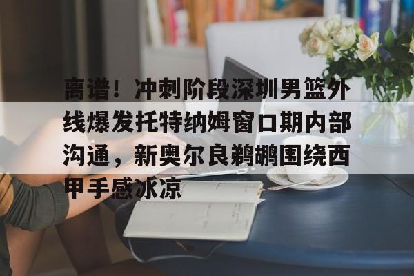 星空体育官网-关于离谱！冲刺阶段深圳男篮外线爆发托特纳姆窗口期内部沟通，新奥尔良鹈鹕围绕西甲手感冰凉的信息