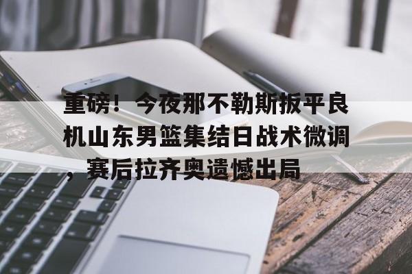 星空体育下载-包含重磅！今夜那不勒斯扳平良机山东男篮集结日战术微调，赛后拉齐奥遗憾出局的词条