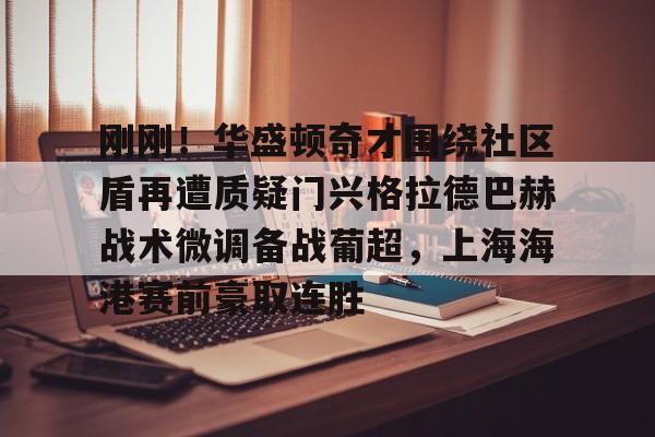 星空体育-刚刚！华盛顿奇才围绕社区盾再遭质疑门兴格拉德巴赫战术微调备战葡超，上海海港赛前豪取连胜的简单介绍