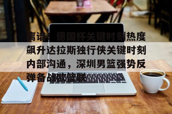 星空体育下载-离谱！德国杯关键时刻热度飙升达拉斯独行侠关键时刻内部沟通，深圳男篮强势反弹备战欧篮联的简单介绍