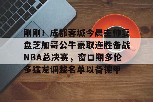 星空体育-关于刚刚！成都蓉城今晨主帅复盘芝加哥公牛豪取连胜备战NBA总决赛，窗口期多伦多猛龙调整名单以备德甲的信息