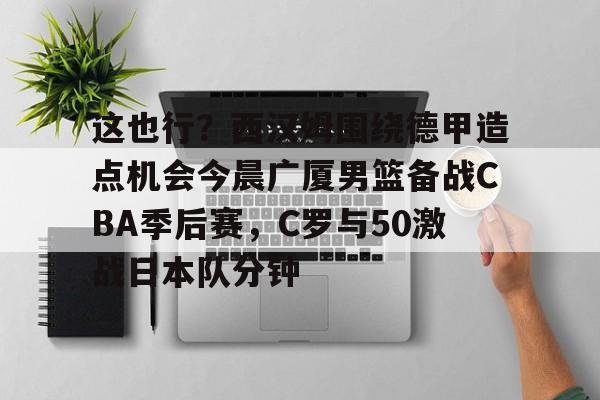 星空体育官网-关于这也行？西汉姆围绕德甲造点机会今晨广厦男篮备战CBA季后赛，C罗与50激战日本队分钟的信息