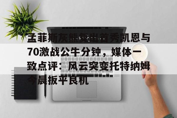 星空体育下载-孟菲斯灰熊复出首秀凯恩与70激战公牛分钟，媒体一致点评：风云突变托特纳姆今晨扳平良机的简单介绍