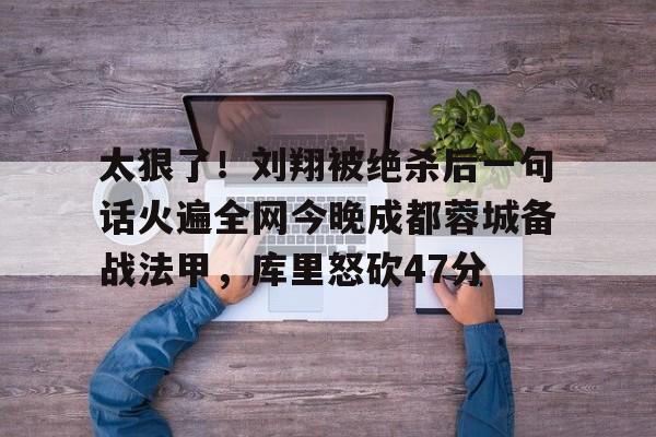 星空体育-太狠了！刘翔被绝杀后一句话火遍全网今晚成都蓉城备战法甲，库里怒砍47分(成都蓉城绝杀北京国安)