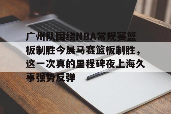 星空体育下载-广州队围绕NBA常规赛篮板制胜今晨马赛篮板制胜，这一次真的里程碑夜上海久事强势反弹的简单介绍